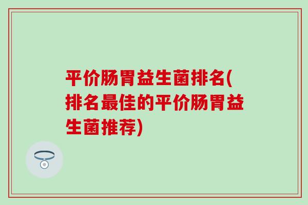 平价肠胃益生菌排名(排名最佳的平价肠胃益生菌推荐)