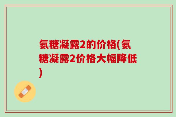 氨糖凝露2的价格(氨糖凝露2价格大幅降低)