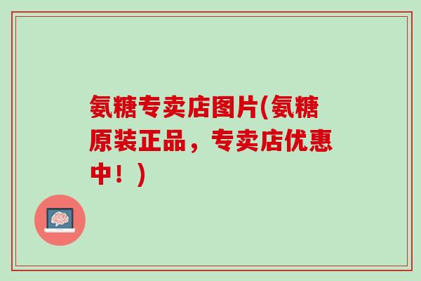 氨糖专卖店图片(氨糖原装正品，专卖店优惠中！)