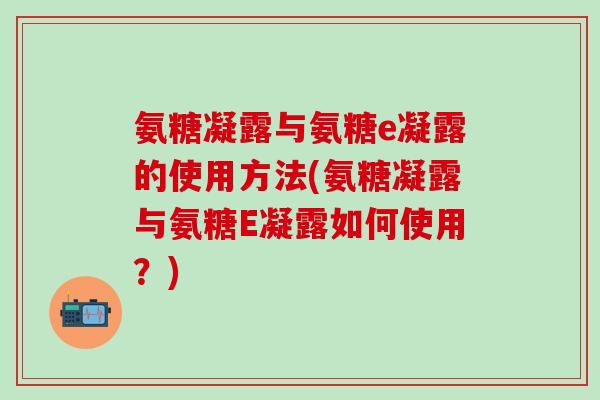氨糖凝露与氨糖e凝露的使用方法(氨糖凝露与氨糖E凝露如何使用？)