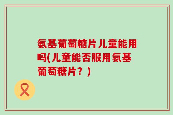 氨基葡萄糖片儿童能用吗(儿童能否服用氨基葡萄糖片？)
