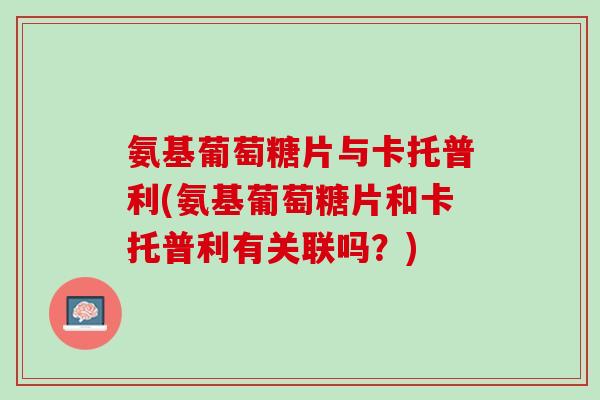 氨基葡萄糖片与卡托普利(氨基葡萄糖片和卡托普利有关联吗？)