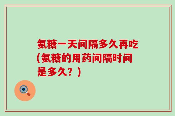 氨糖一天间隔多久再吃(氨糖的用药间隔时间是多久？)