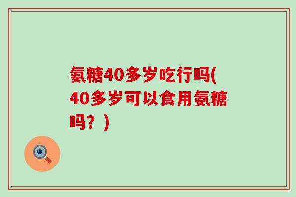 氨糖40多岁吃行吗(40多岁可以食用氨糖吗？)