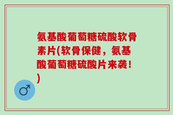 氨基酸葡萄糖硫酸软骨素片(软骨保健，氨基酸葡萄糖硫酸片来袭！)