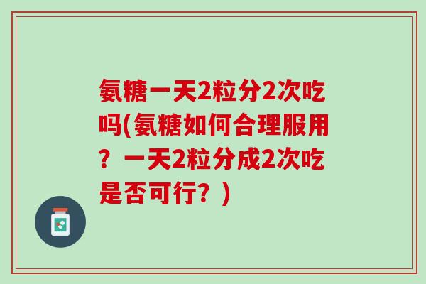 氨糖一天2粒分2次吃吗(氨糖如何合理服用？一天2粒分成2次吃是否可行？)