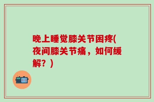 晚上睡觉膝关节困疼(夜间膝关节痛，如何缓解？)