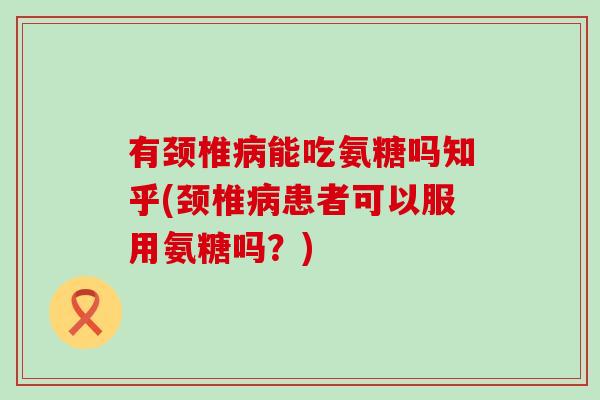 有颈椎病能吃氨糖吗知乎(颈椎病患者可以服用氨糖吗？)