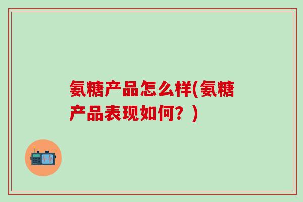 氨糖产品怎么样(氨糖产品表现如何？)