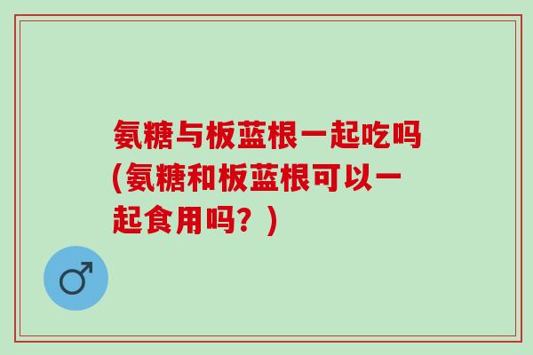 氨糖与板蓝根一起吃吗(氨糖和板蓝根可以一起食用吗？)
