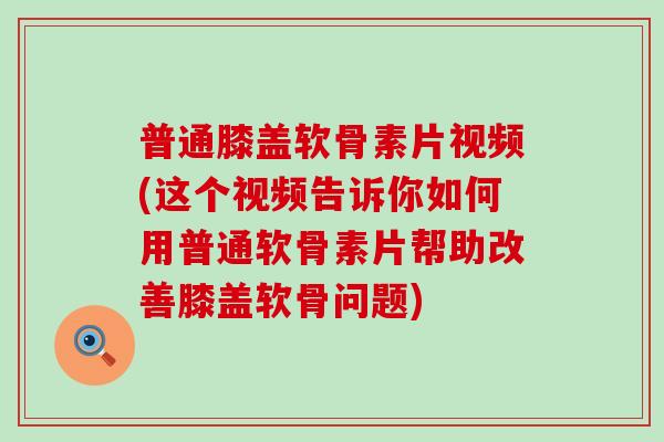普通膝盖软骨素片视频(这个视频告诉你如何用普通软骨素片帮助改善膝盖软骨问题)