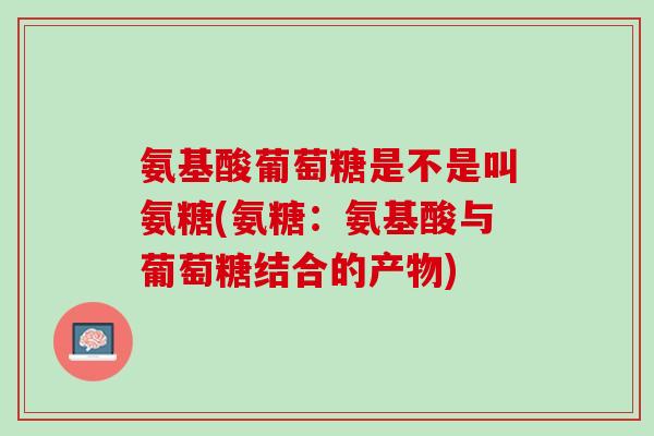 氨基酸葡萄糖是不是叫氨糖(氨糖：氨基酸与葡萄糖结合的产物)