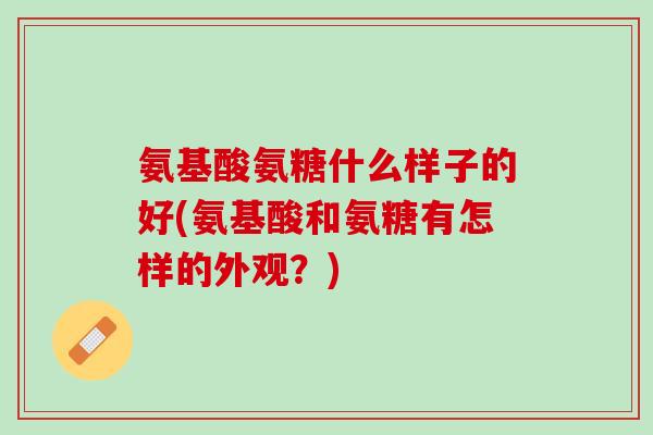 氨基酸氨糖什么样子的好(氨基酸和氨糖有怎样的外观？)