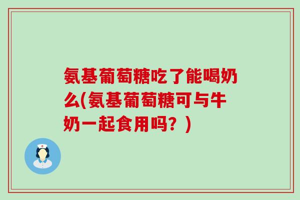 氨基葡萄糖吃了能喝奶么(氨基葡萄糖可与牛奶一起食用吗？)