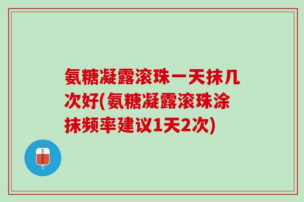 氨糖凝露滚珠一天抹几次好(氨糖凝露滚珠涂抹频率建议1天2次)