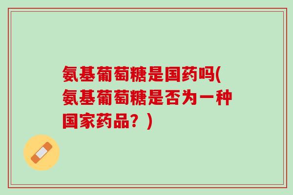 氨基葡萄糖是国药吗(氨基葡萄糖是否为一种国家药品？)