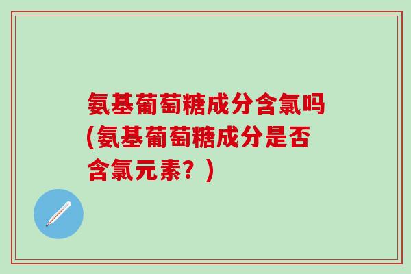 氨基葡萄糖成分含氯吗(氨基葡萄糖成分是否含氯元素？)