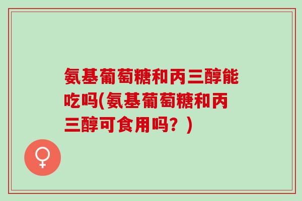 氨基葡萄糖和丙三醇能吃吗(氨基葡萄糖和丙三醇可食用吗？)