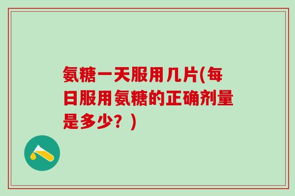 氨糖一天服用几片(每日服用氨糖的正确剂量是多少？)