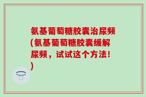 氨基葡萄糖胶囊治尿频(氨基葡萄糖胶囊缓解尿频，试试这个方法！)
