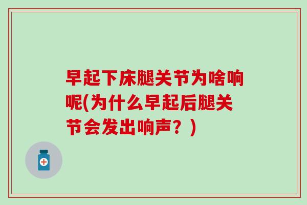 早起下床腿关节为啥响呢(为什么早起后腿关节会发出响声？)