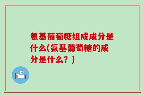 氨基葡萄糖组成成分是什么(氨基葡萄糖的成分是什么？)