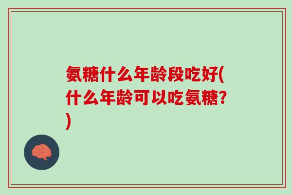 氨糖什么年龄段吃好(什么年龄可以吃氨糖？)