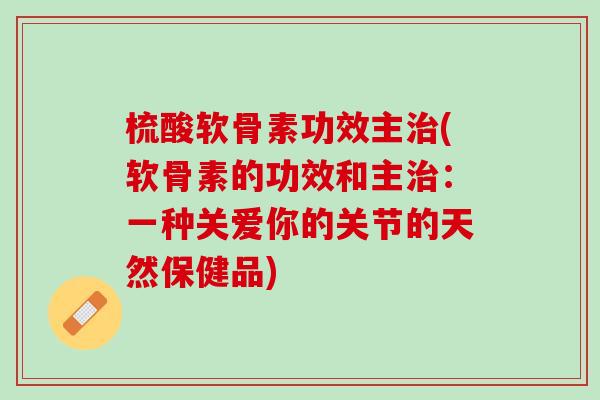 梳酸软骨素功效主治(软骨素的功效和主治：一种关爱你的关节的天然保健品)