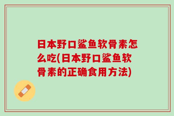 日本野口鲨鱼软骨素怎么吃(日本野口鲨鱼软骨素的正确食用方法)