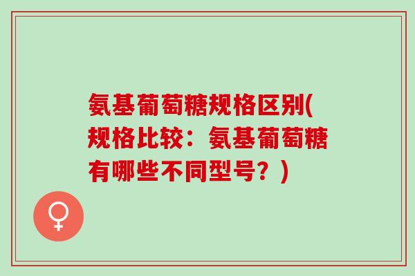 氨基葡萄糖规格区别(规格比较：氨基葡萄糖有哪些不同型号？)