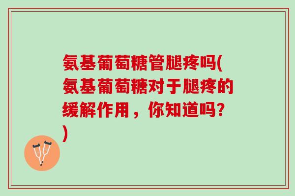 氨基葡萄糖管腿疼吗(氨基葡萄糖对于腿疼的缓解作用，你知道吗？)