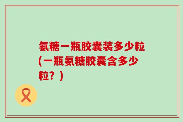 氨糖一瓶胶囊装多少粒(一瓶氨糖胶囊含多少粒？)