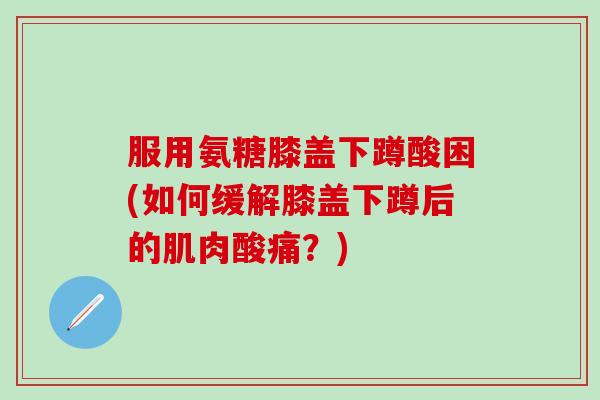 服用氨糖膝盖下蹲酸困(如何缓解膝盖下蹲后的肌肉酸痛？)
