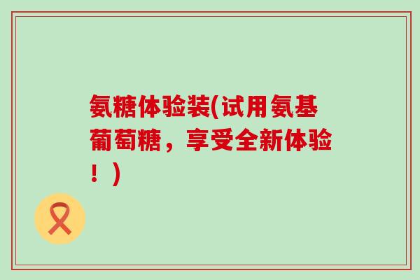 氨糖体验装(试用氨基葡萄糖，享受全新体验！)