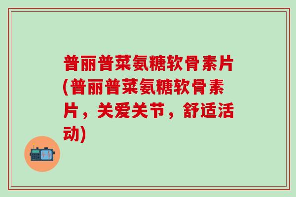 普丽普菜氨糖软骨素片(普丽普菜氨糖软骨素片，关爱关节，舒适活动)