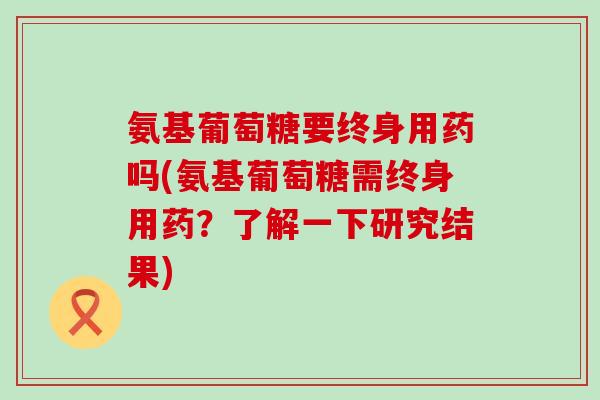 氨基葡萄糖要终身用药吗(氨基葡萄糖需终身用药？了解一下研究结果)