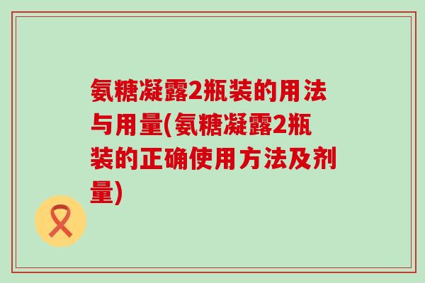 氨糖凝露2瓶装的用法与用量(氨糖凝露2瓶装的正确使用方法及剂量)