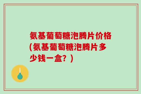 氨基葡萄糖泡腾片价格(氨基葡萄糖泡腾片多少钱一盒？)