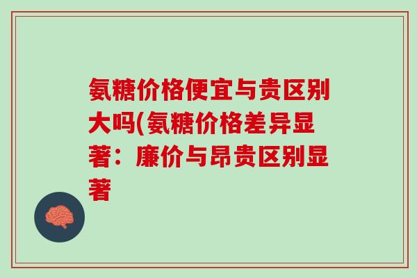 氨糖价格便宜与贵区别大吗(氨糖价格差异显著：廉价与昂贵区别显著