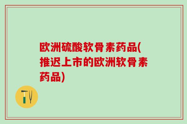 欧洲硫酸软骨素药品(推迟上市的欧洲软骨素药品)