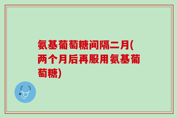 氨基葡萄糖间隔二月(两个月后再服用氨基葡萄糖)