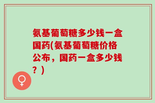 氨基葡萄糖多少钱一盒国药(氨基葡萄糖价格公布，国药一盒多少钱？)