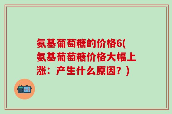 氨基葡萄糖的价格6(氨基葡萄糖价格大幅上涨：产生什么原因？)