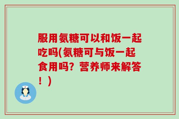 服用氨糖可以和饭一起吃吗(氨糖可与饭一起食用吗？营养师来解答！)