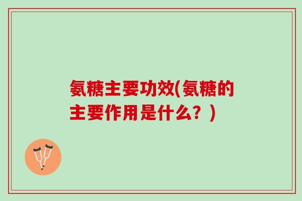 氨糖主要功效(氨糖的主要作用是什么？)