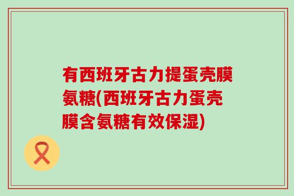 有西班牙古力提蛋壳膜氨糖(西班牙古力蛋壳膜含氨糖有效保湿)