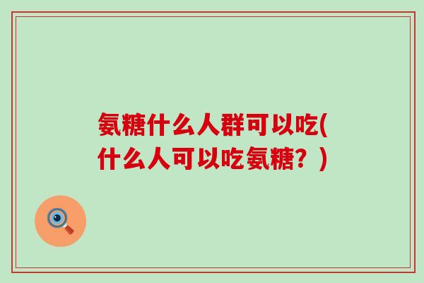 氨糖什么人群可以吃(什么人可以吃氨糖？)