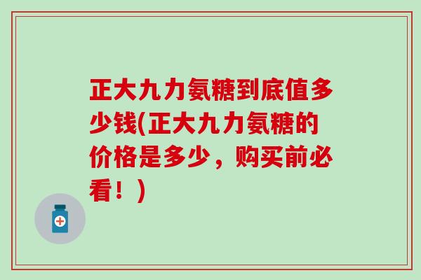 正大九力氨糖到底值多少钱(正大九力氨糖的价格是多少，购买前必看！)