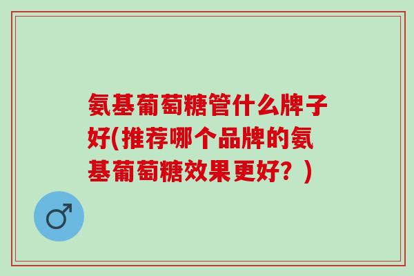 氨基葡萄糖管什么牌子好(推荐哪个品牌的氨基葡萄糖效果更好？)
