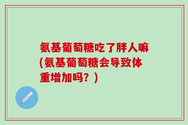 氨基葡萄糖吃了胖人嘛(氨基葡萄糖会导致体重增加吗？)